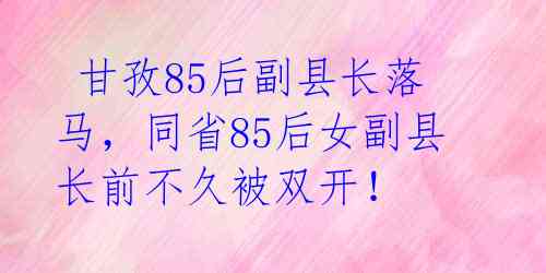  甘孜85后副县长落马，同省85后女副县长前不久被双开！ 