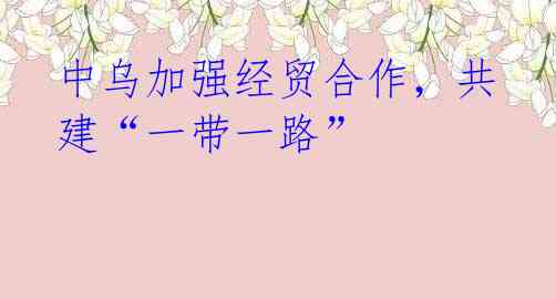 中乌加强经贸合作,共建“一带一路”