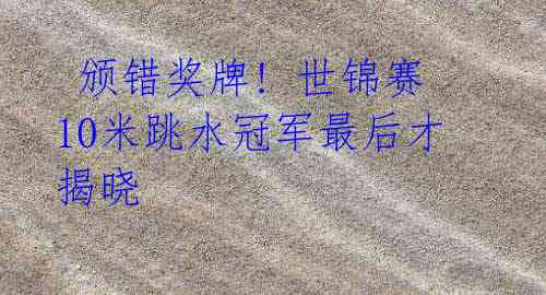 颁错奖牌! 世锦赛10米跳水冠军最后才揭晓