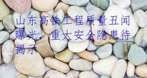 山东高铁工程质量丑闻曝光,重大安全隐患待揭示