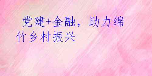 党建+金融,助力绵竹乡村振兴