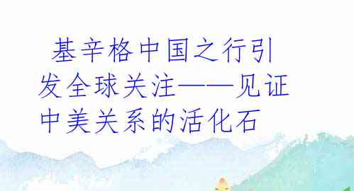  基辛格中国之行引发全球关注——见证中美关系的活化石 