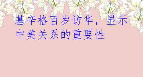基辛格百岁访华,显示中美关系的重要性