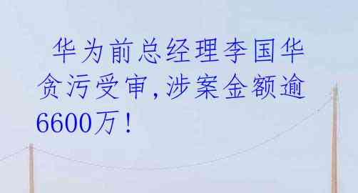  华为前总经理李国华贪污受审,涉案金额逾6600万! 