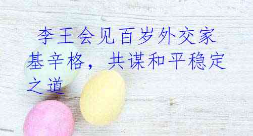 李王会见百岁外交家基辛格,共谋和平稳定之道