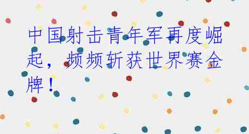 中国射击青年军再度崛起,频频斩获世界赛金牌!