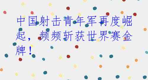 中国射击青年军再度崛起，频频斩获世界赛金牌！ 