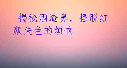 揭秘酒渣鼻,摆脱红颜失色的烦恼