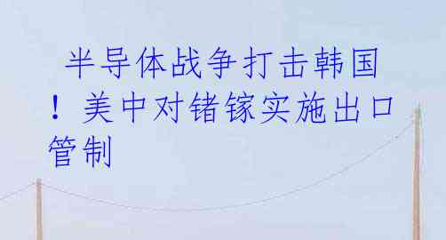 半导体战争打击韩国!美中对锗镓实施出口管制