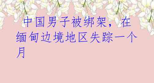 中国男子被绑架,在缅甸边境地区失踪一个月