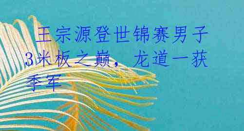 王宗源登世锦赛男子3米板之巅,龙道一获季军