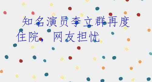 知名演员李立群再度住院,网友担忧