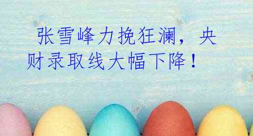 张雪峰力挽狂澜,央财录取线大幅下降!