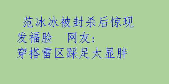 范冰冰被封杀后惊现发福脸 网友: 穿搭雷区踩足太显胖