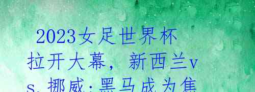 2023女足世界杯拉开大幕, 新西兰vs.挪威:黑马成为焦点