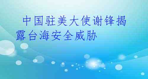 中国驻美大使谢锋揭露台海安全威胁