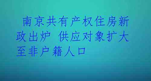 南京共有产权住房新政出炉 供应对象扩大至非户籍人口
