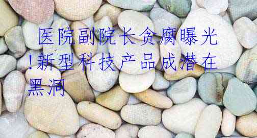 医院副院长贪腐曝光!新型科技产品成潜在黑洞