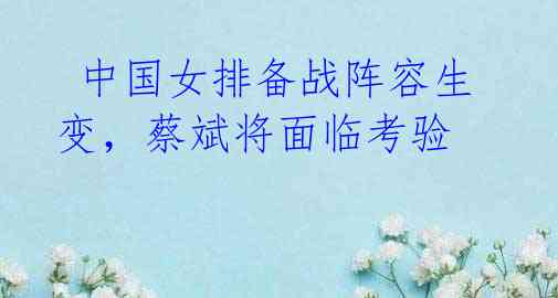 中国女排备战阵容生变,蔡斌将面临考验