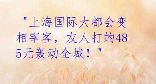 "上海国际大都会变相宰客,友人打的485元轰动全城!"