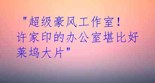 "超级豪风工作室!许家印的办公室堪比好莱坞大片"