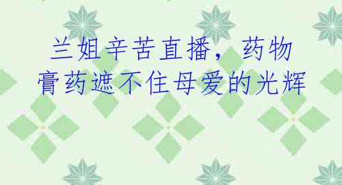 兰姐辛苦直播,药物膏药遮不住母爱的光辉