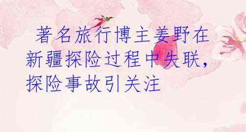 著名旅行博主姜野在新疆探险过程中失联,探险事故引关注