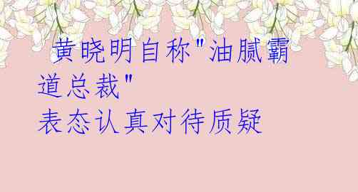  黄晓明自称"油腻霸道总裁" 表态认真对待质疑 