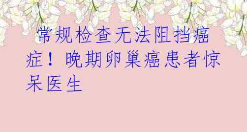 常规检查无法阻挡癌症!晚期卵巢癌患者惊呆医生