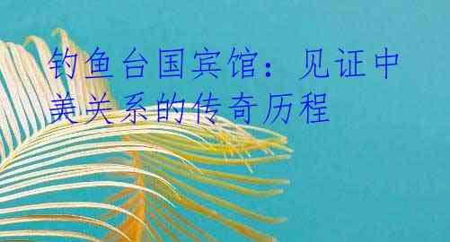 钓鱼台国宾馆:见证中美关系的传奇历程