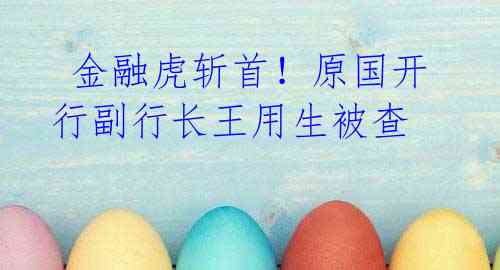 金融虎斩首!原国开行副行长王用生被查