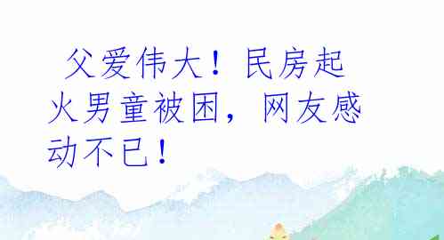  父爱伟大！民房起火男童被困，网友感动不已！ 