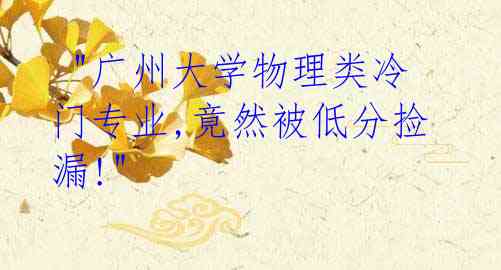 "广州大学物理类冷门专业,竟然被低分捡漏!"