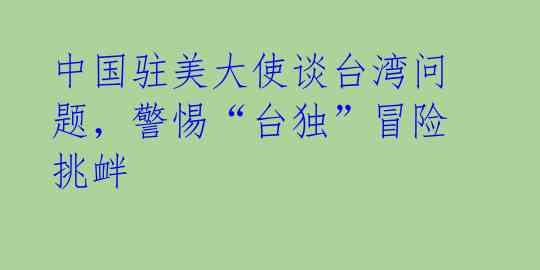 中国驻美大使谈台湾问题,警惕“台独”冒险挑衅
