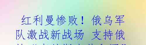 红利曼惨败!俄乌军队激战新战场 支持俄的“卢甘斯克共和国”宣称乌军损失“不可逆转”