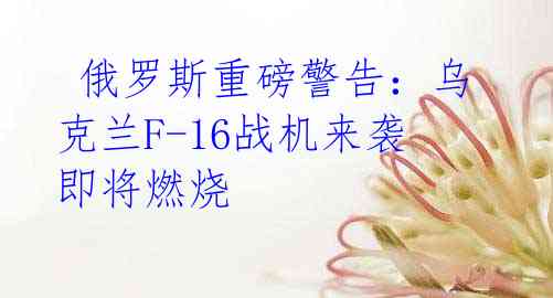 俄罗斯重磅警告:乌克兰F-16战机来袭即将燃烧