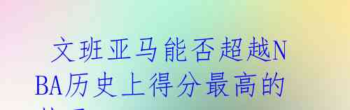 文班亚马能否超越NBA历史上得分最高的状元?