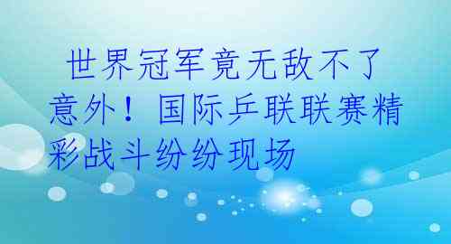  世界冠军竟无敌不了意外！国际乒联联赛精彩战斗纷纷现场 