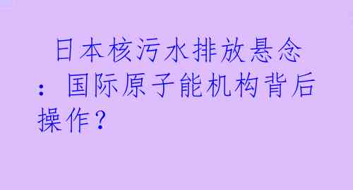  日本核污水排放悬念：国际原子能机构背后操作？ 