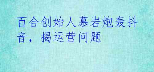 百合创始人慕岩炮轰抖音,揭运营问题