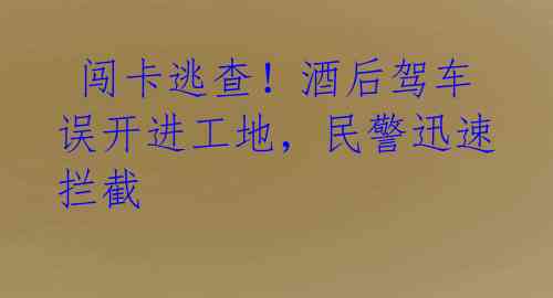 闯卡逃查!酒后驾车误开进工地,民警迅速拦截