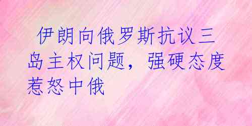 伊朗向俄罗斯抗议三岛主权问题,强硬态度惹怒中俄