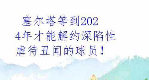  塞尔塔等到2024年才能解约深陷性虐待丑闻的球员！ 