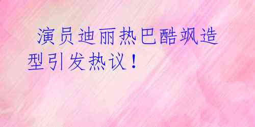 演员迪丽热巴酷飒造型引发热议!