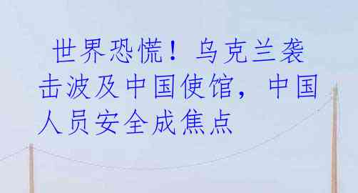 世界恐慌!乌克兰袭击波及中国使馆,中国人员安全成焦点