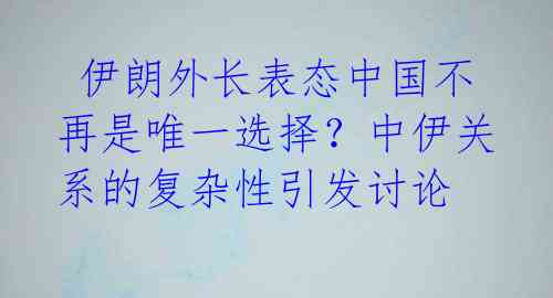  伊朗外长表态中国不再是唯一选择？中伊关系的复杂性引发讨论 