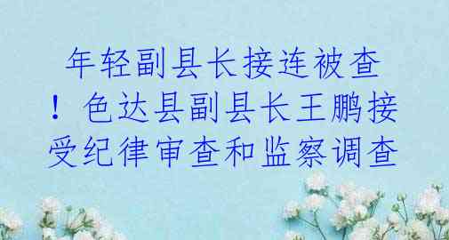 年轻副县长接连被查!色达县副县长王鹏接受纪律审查和监察调查