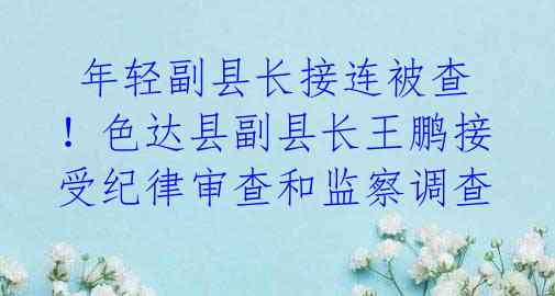  年轻副县长接连被查！色达县副县长王鹏接受纪律审查和监察调查 