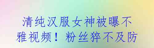 清纯汉服女神被曝不雅视频!粉丝猝不及防