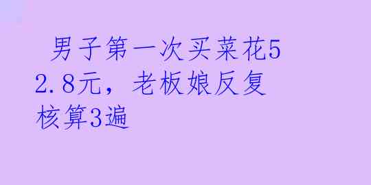男子第一次买菜花52.8元,老板娘反复核算3遍